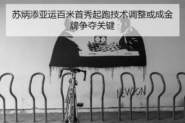 苏炳添亚运百米首秀起跑技术调整或成金牌争夺关键