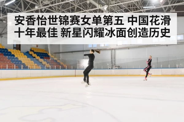 安香怡世锦赛女单第五 中国花滑十年最佳 新星闪耀冰面创造历史