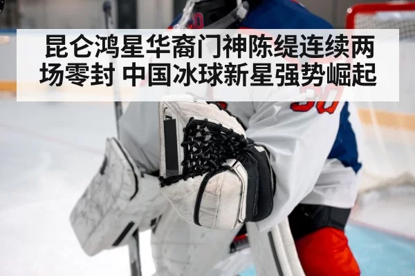 昆仑鸿星华裔门神陈缇连续两场零封 中国冰球新星强势崛起
